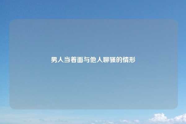 男人当着面与他人聊骚的情形