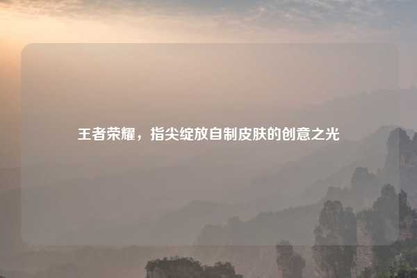 王者荣耀，指尖绽放自制皮肤的创意之光