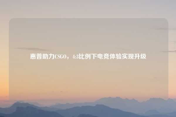 惠普助力CSGO，4:3比例下电竞体验实现升级