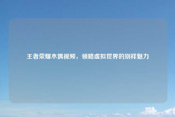 王者荣耀木偶视频，领略虚拟世界的别样魅力