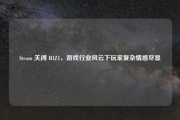 Steam 关闭 H1Z1，游戏行业风云下玩家复杂情感尽显