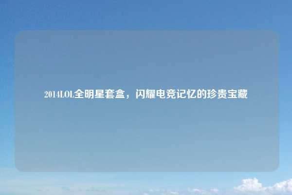 2014LOL全明星套盒，闪耀电竞记忆的珍贵宝藏