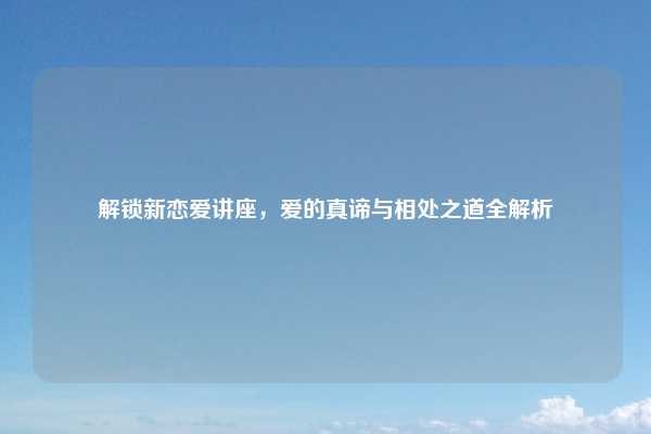 解锁新恋爱讲座，爱的真谛与相处之道全解析