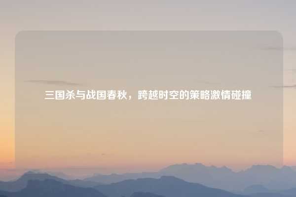 三国杀与战国春秋，跨越时空的策略激情碰撞