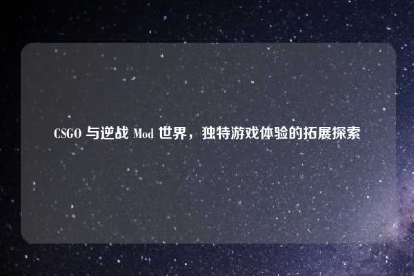 CSGO 与逆战 Mod 世界，独特游戏体验的拓展探索
