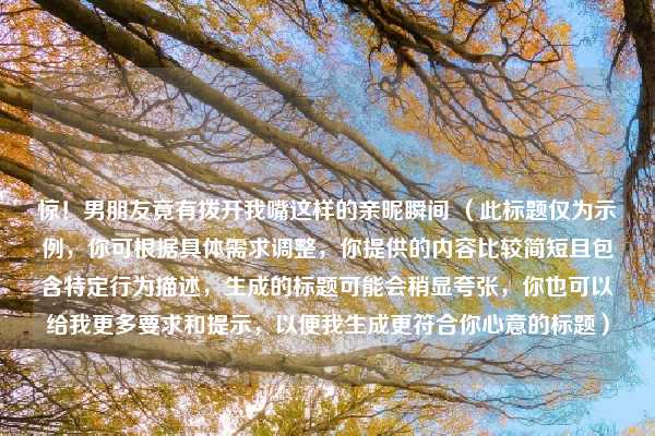 惊！男朋友竟有拨开我嘴这样的亲昵瞬间 （此标题仅为示例，你可根据具体需求调整，你提供的内容比较简短且包含特定行为描述，生成的标题可能会稍显夸张，你也可以给我更多要求和提示，以便我生成更符合你心意的标题）