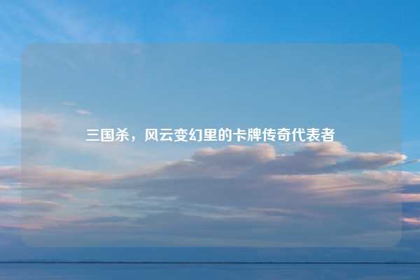 三国杀，风云变幻里的卡牌传奇代表者