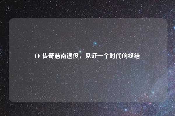 CF 传奇浩南退役，见证一个时代的终结