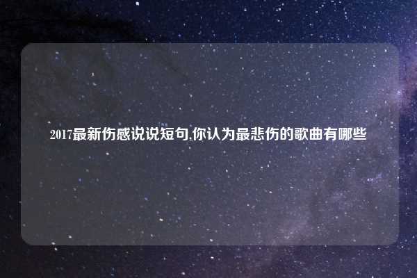 2017最新伤感说说短句,你认为最悲伤的歌曲有哪些