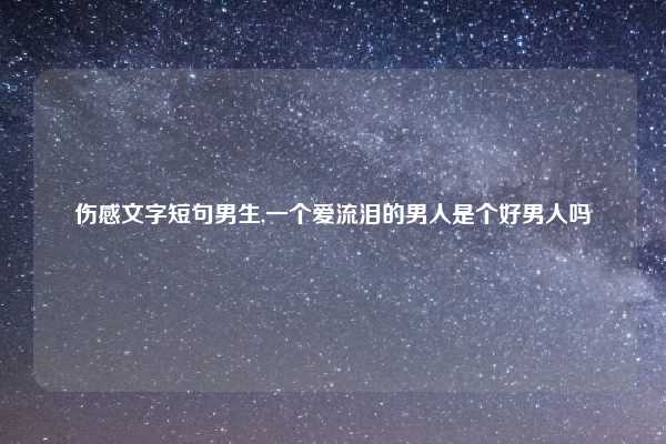 伤感文字短句男生,一个爱流泪的男人是个好男人吗