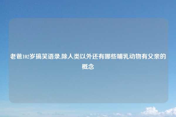 老爸102岁搞笑语录,除人类以外还有哪些哺乳动物有父亲的概念