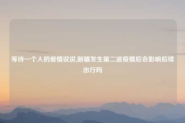 等待一个人的爱情说说,新疆发生第二波疫情后会影响后续出行吗